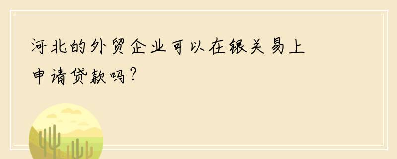 河北的外贸企业可以在银关易上申请贷款吗？