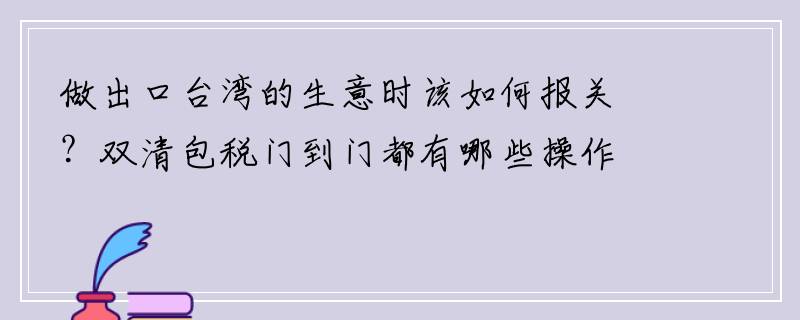 做出口台湾的生意时该如何报关？双清包税门到门都有哪些操作流程