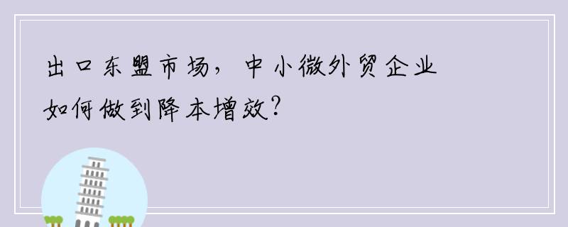 出口东盟市场，中小微外贸企业如何做到降本增效？