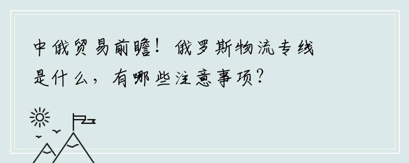 中俄贸易前瞻！俄罗斯物流专线是什么，有哪些注意事项？