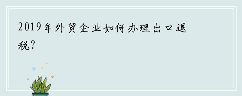 2019年外贸企业如何办理出口退税？