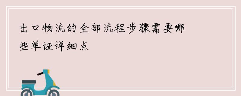 出口物流的全部流程步骤需要哪些单证详细点