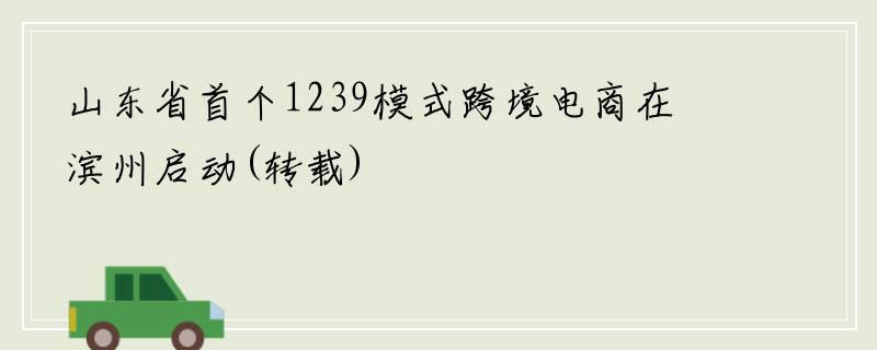 山东省首个1239模式跨境电商在滨州启动(转载)