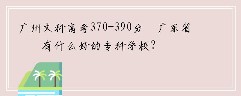 广州文科高考370-390分 广东省内有什么好的专科学校？
