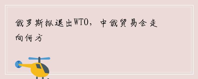 俄罗斯拟退出WTO，中俄贸易会走向何方