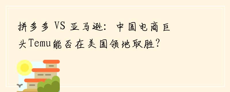 拼多多 VS 亚马逊：中国电商巨头Temu能否在美国领地取胜？