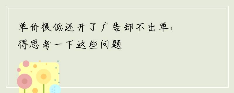 单价很低还开了广告却不出单，得思考一下这些问题