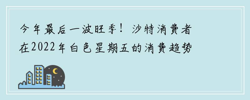 今年最后一波旺季！沙特消费者在2022年白色星期五的消费趋势