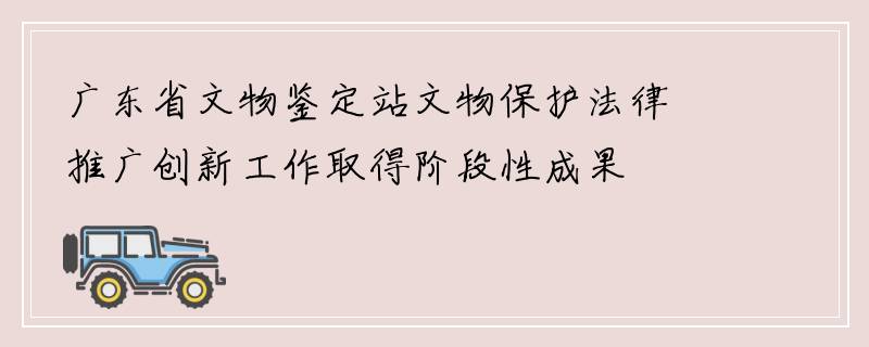 广东省文物鉴定站文物保护法律推广创新工作取得阶段性成果