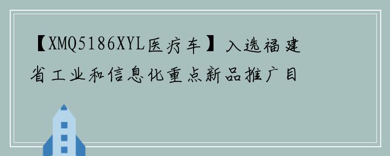 【XMQ5186XYL医疗车】入选福建省工业和信息化重点新品推广目录