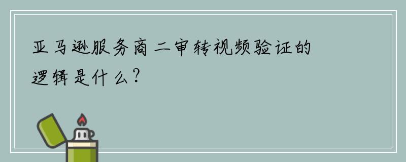 亚马逊服务商二审转视频验证的逻辑是什么？