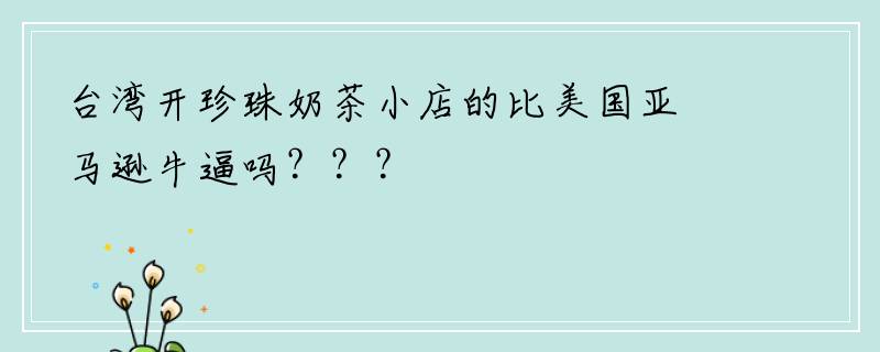 台湾开珍珠奶茶小店的比美国亚马逊牛逼吗？？？