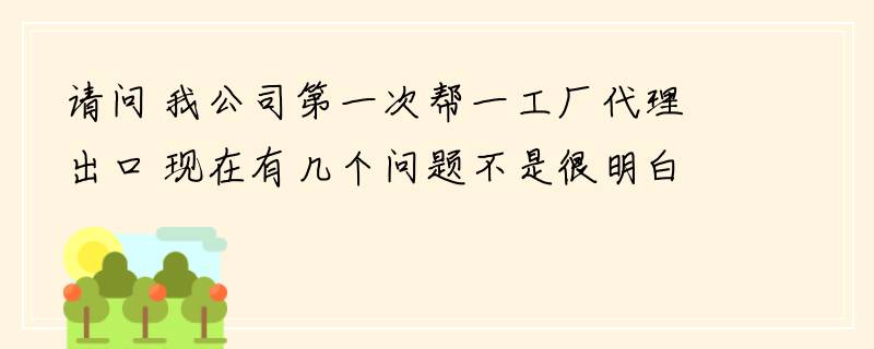 请问 我公司第一次帮一工厂代理出口 现在有几个问题不是很明白。