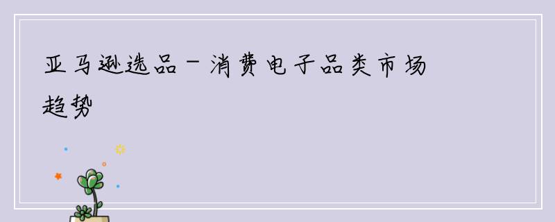 亚马逊选品 - 消费电子品类市场趋势