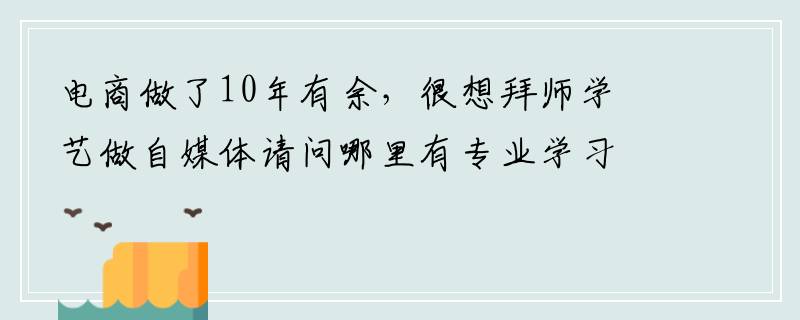 电商做了10年有余，很想拜师学艺做自媒体请问哪里有专业学习的？