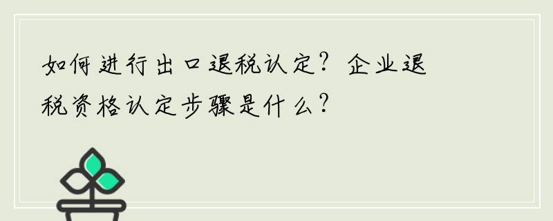 如何进行出口退税认定？企业退税资格认定步骤是什么？