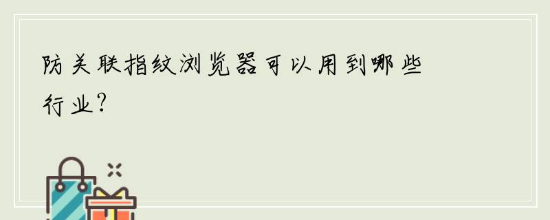 防关联指纹浏览器可以用到哪些行业?