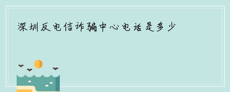 深圳反电信诈骗中心电话是多少