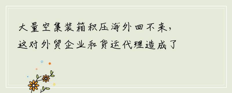 大量空集装箱积压海外回不来，这对外贸企业和货运代理造成了什么影响？