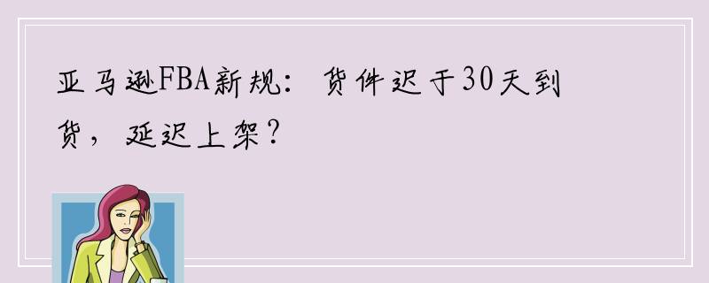 亚马逊FBA新规：货件迟于30天到货，延迟上架？