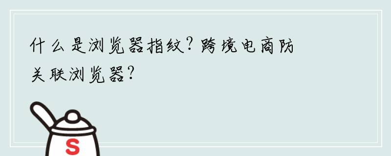 什么是浏览器指纹? 跨境电商防关联浏览器?