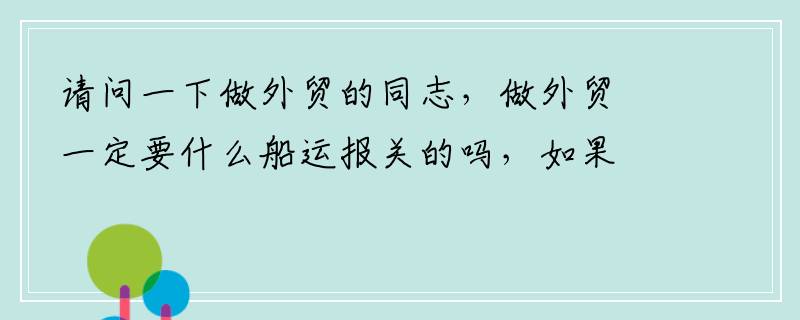 请问一下做外贸的同志，做外贸一定要什么船运报关的吗，如果是小批量的货可以直接委托给物流公司吗。