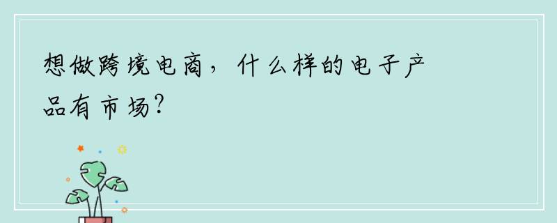 想做跨境电商，什么样的电子产品有市场？